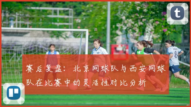 赛后复盘：北京网球队与西安网球队在比赛中的灵活性对比分析