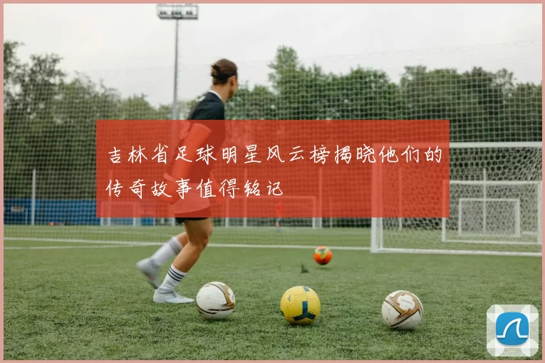 吉林省足球明星风云榜揭晓他们的传奇故事值得铭记