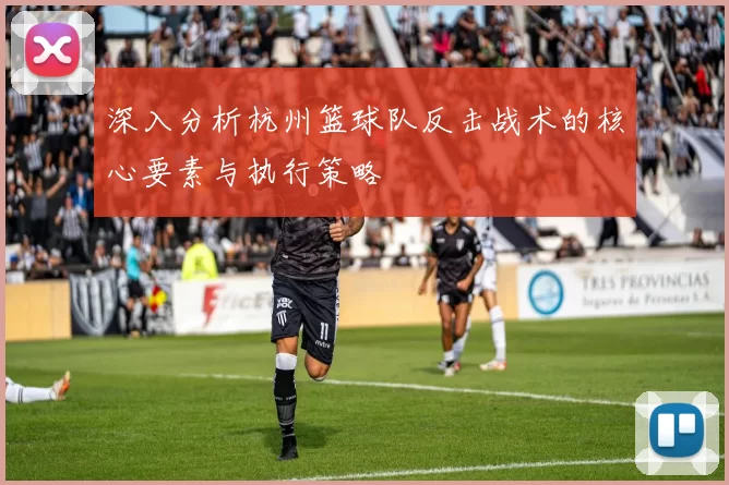 深入分析杭州篮球队反击战术的核心要素与执行策略