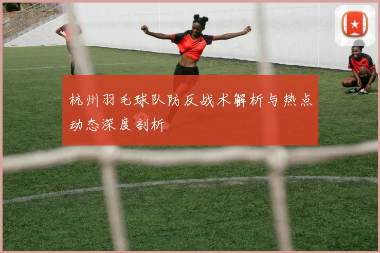 杭州羽毛球队防反战术解析与热点动态深度剖析