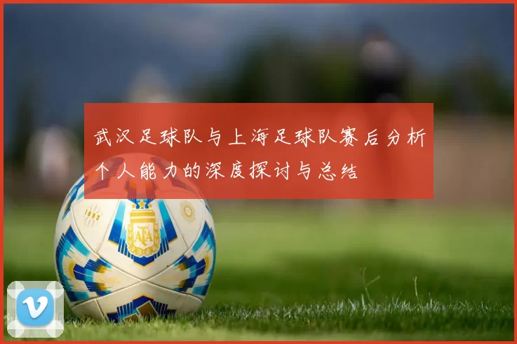 武汉足球队与上海足球队赛后分析个人能力的深度探讨与总结