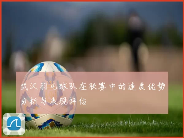 武汉羽毛球队在联赛中的速度优势分析与表现评估
