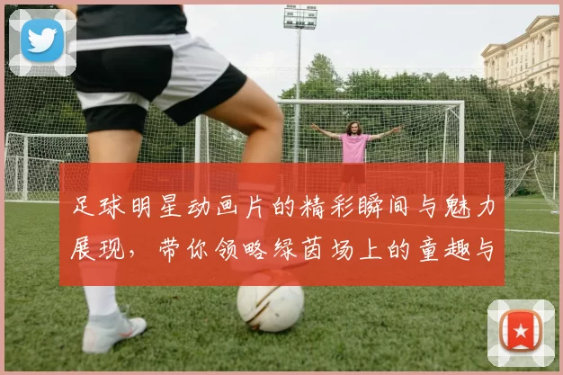 足球明星动画片的精彩瞬间与魅力展现，带你领略绿茵场上的童趣与梦想