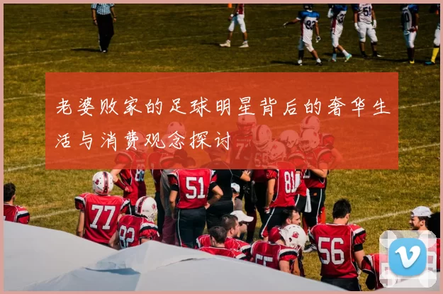 老婆败家的足球明星背后的奢华生活与消费观念探讨