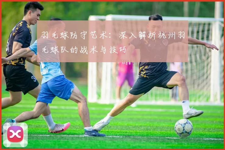 羽毛球防守艺术：深入解析杭州羽毛球队的战术与技巧