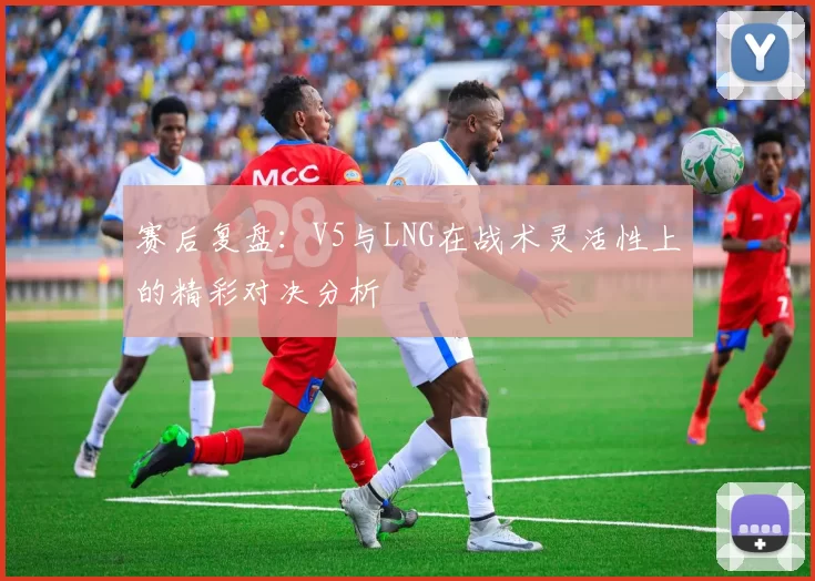 赛后复盘：V5与LNG在战术灵活性上的精彩对决分析
