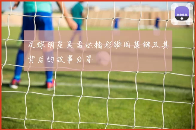 足球明星吴孟达精彩瞬间集锦及其背后的故事分享