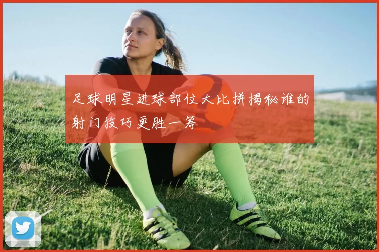 足球明星进球部位大比拼揭秘谁的射门技巧更胜一筹