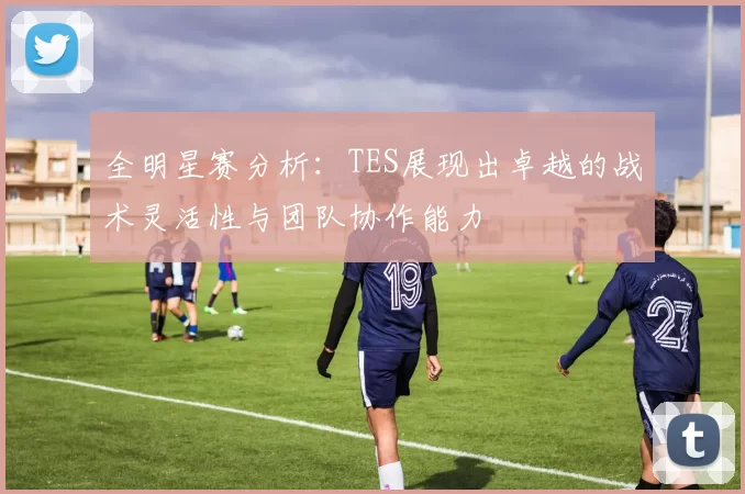 全明星赛分析：TES展现出卓越的战术灵活性与团队协作能力