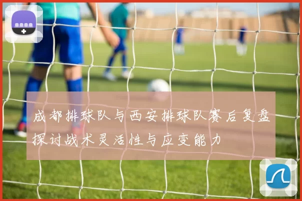 成都排球队与西安排球队赛后复盘探讨战术灵活性与应变能力