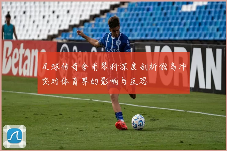 足球传奇舍甫琴科深度剖析俄乌冲突对体育界的影响与反思