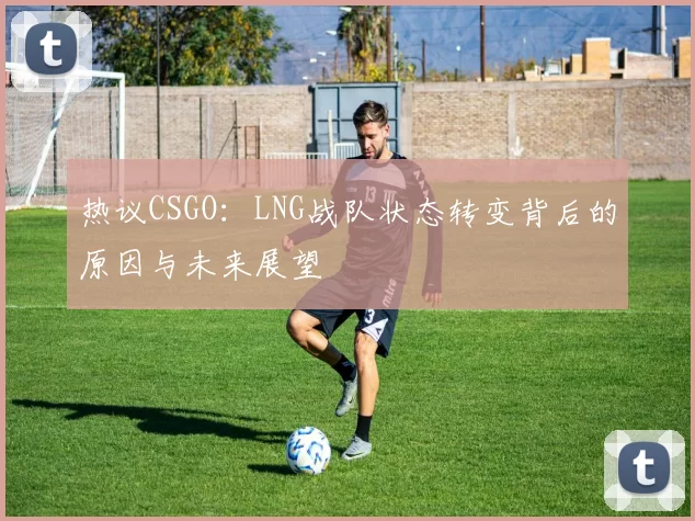 热议CSGO：LNG战队状态转变背后的原因与未来展望