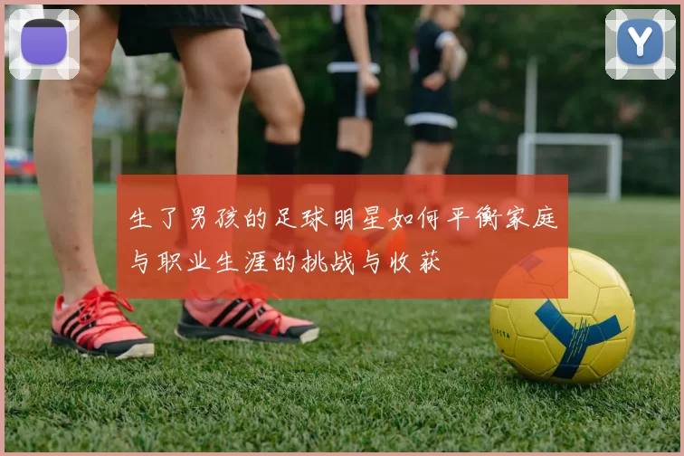 生了男孩的足球明星如何平衡家庭与职业生涯的挑战与收获