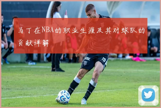 马丁在NBA的职业生涯及其对球队的贡献详解