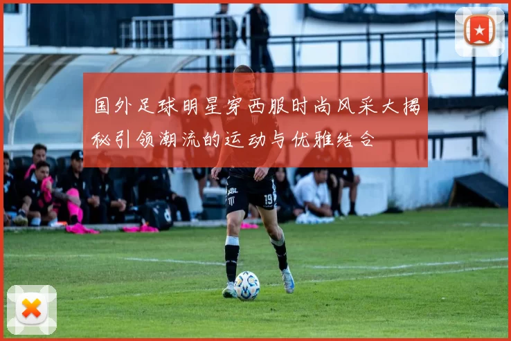 国外足球明星穿西服时尚风采大揭秘引领潮流的运动与优雅结合