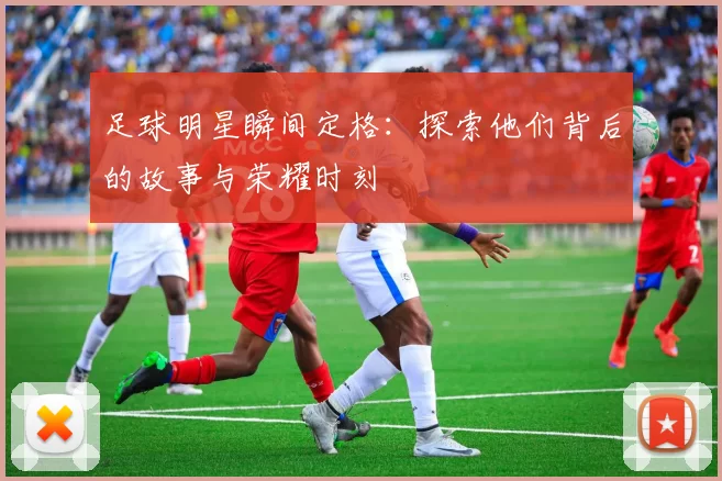 足球明星瞬间定格：探索他们背后的故事与荣耀时刻